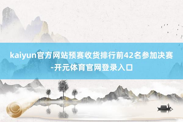 kaiyun官方网站预赛收货排行前42名参加决赛-开元体育官网登录入口