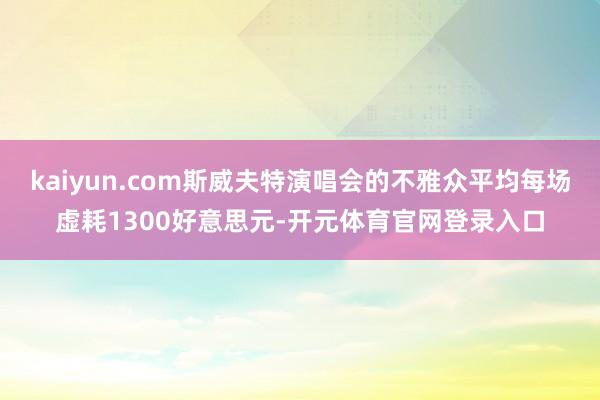 kaiyun.com斯威夫特演唱会的不雅众平均每场虚耗1300好意思元-开元体育官网登录入口