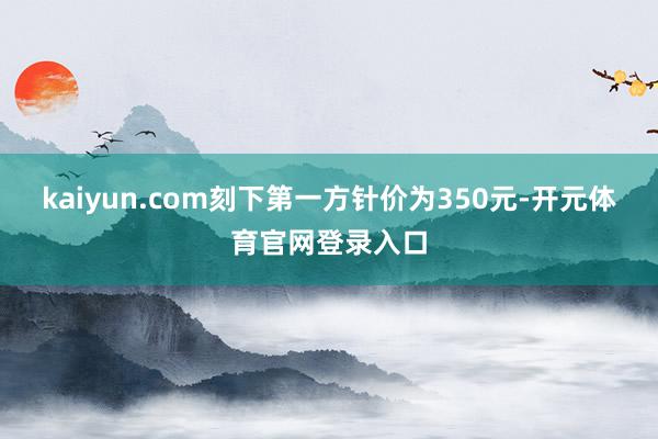 kaiyun.com刻下第一方针价为350元-开元体育官网登录入口
