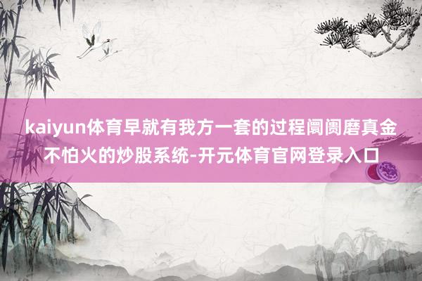 kaiyun体育早就有我方一套的过程阛阓磨真金不怕火的炒股系统-开元体育官网登录入口