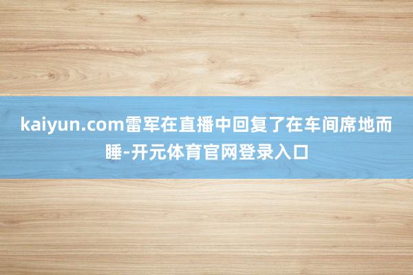 kaiyun.com雷军在直播中回复了在车间席地而睡-开元体育官网登录入口