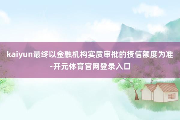 kaiyun最终以金融机构实质审批的授信额度为准-开元体育官网登录入口