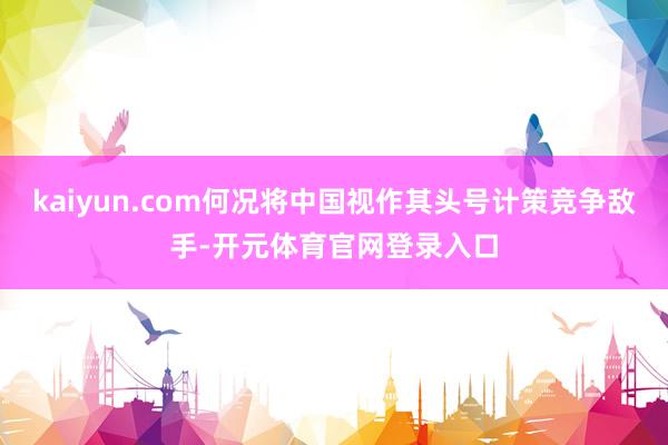 kaiyun.com何况将中国视作其头号计策竞争敌手-开元体育官网登录入口