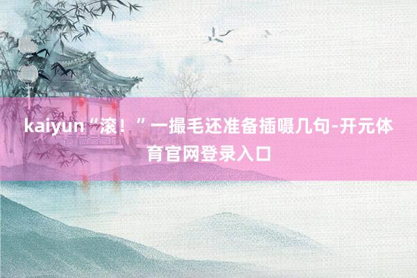 kaiyun“滚！”一撮毛还准备插嗫几句-开元体育官网登录入口