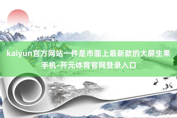 kaiyun官方网站一件是市面上最新款的大屏生果手机-开元体育官网登录入口