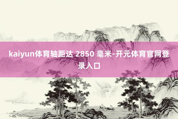 kaiyun体育轴距达 2850 毫米-开元体育官网登录入口