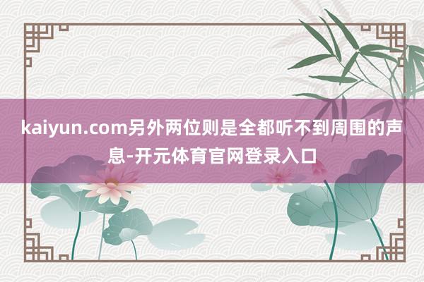 kaiyun.com另外两位则是全都听不到周围的声息-开元体育官网登录入口