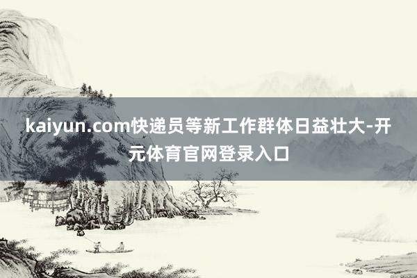 kaiyun.com快递员等新工作群体日益壮大-开元体育官网登录入口