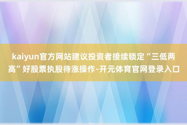 kaiyun官方网站建议投资者接续锁定“三低两高”好股票执股待涨操作-开元体育官网登录入口