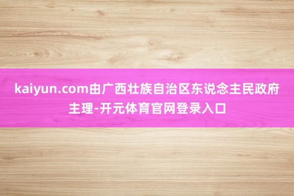 kaiyun.com由广西壮族自治区东说念主民政府主理-开元体育官网登录入口