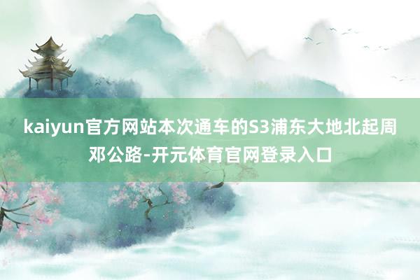 kaiyun官方网站本次通车的S3浦东大地北起周邓公路-开元体育官网登录入口
