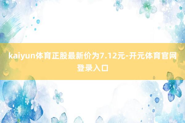 kaiyun体育正股最新价为7.12元-开元体育官网登录入口