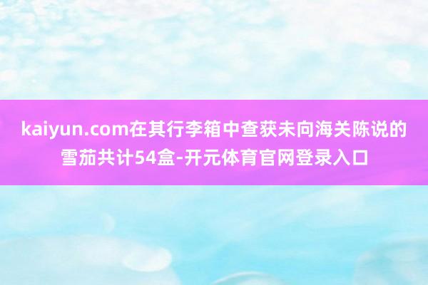 kaiyun.com在其行李箱中查获未向海关陈说的雪茄共计54盒-开元体育官网登录入口