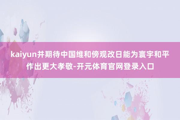 kaiyun并期待中国维和傍观改日能为寰宇和平作出更大孝敬-开元体育官网登录入口