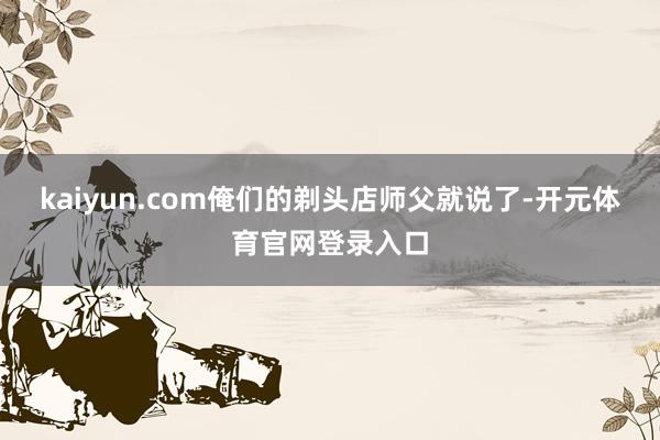 kaiyun.com俺们的剃头店师父就说了-开元体育官网登录入口