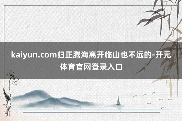 kaiyun.com归正腾海离开临山也不远的-开元体育官网登录入口