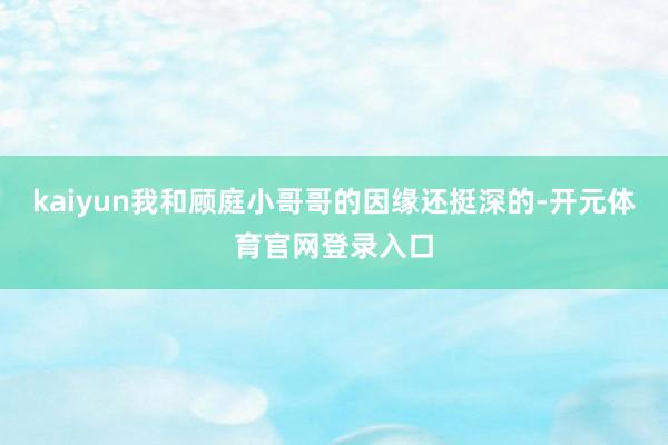 kaiyun我和顾庭小哥哥的因缘还挺深的-开元体育官网登录入口