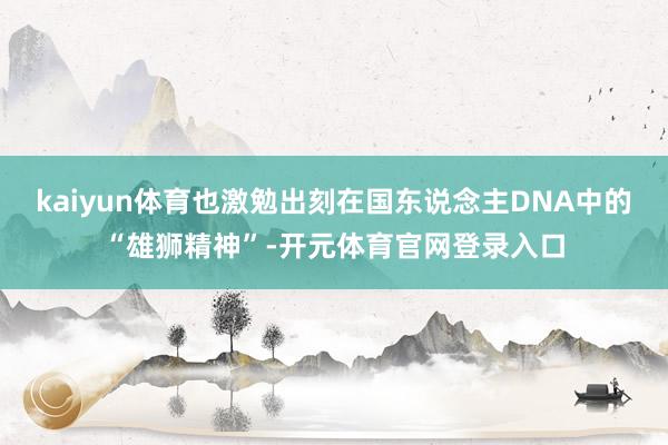 kaiyun体育也激勉出刻在国东说念主DNA中的“雄狮精神”-开元体育官网登录入口