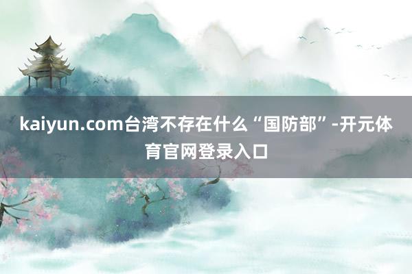 kaiyun.com台湾不存在什么“国防部”-开元体育官网登录入口