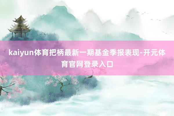 kaiyun体育把柄最新一期基金季报表现-开元体育官网登录入口