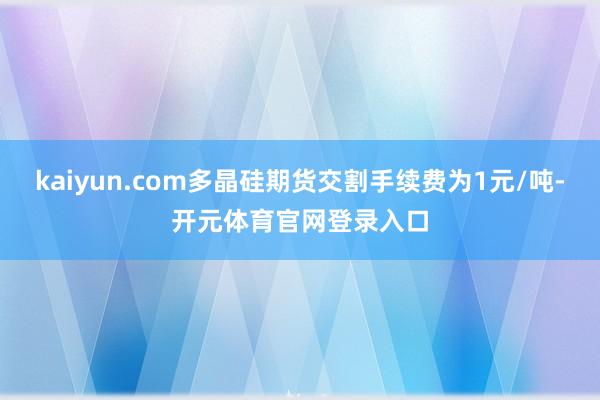kaiyun.com多晶硅期货交割手续费为1元/吨-开元体育官网登录入口
