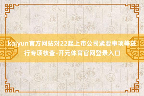 kaiyun官方网站对22起上市公司紧要事项等进行专项核查-开元体育官网登录入口