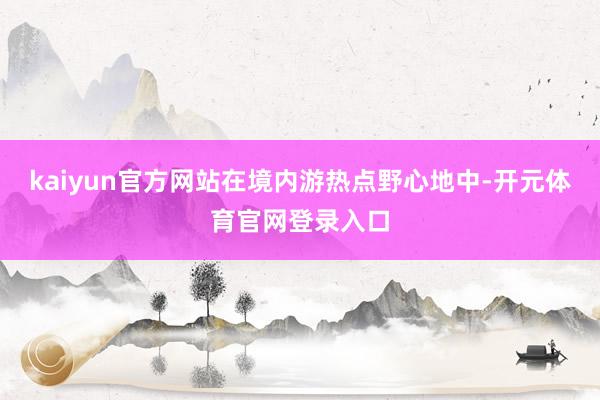 kaiyun官方网站在境内游热点野心地中-开元体育官网登录入口