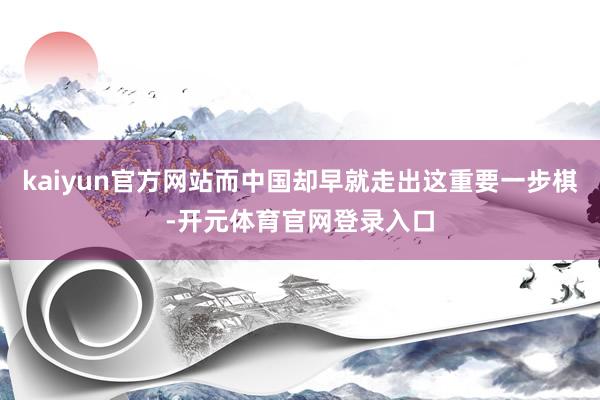 kaiyun官方网站而中国却早就走出这重要一步棋-开元体育官网登录入口