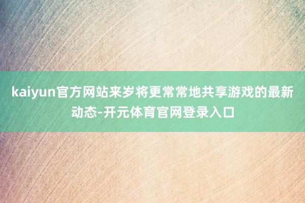 kaiyun官方网站来岁将更常常地共享游戏的最新动态-开元体育官网登录入口