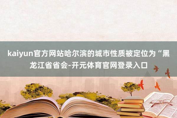 kaiyun官方网站哈尔滨的城市性质被定位为“黑龙江省省会-开元体育官网登录入口