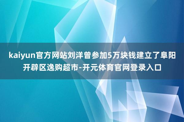 kaiyun官方网站刘洋曾参加5万块钱建立了阜阳开辟区逸购超市-开元体育官网登录入口