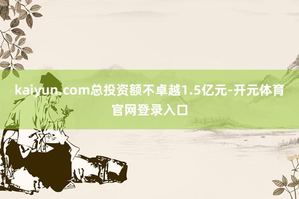 kaiyun.com总投资额不卓越1.5亿元-开元体育官网登录入口