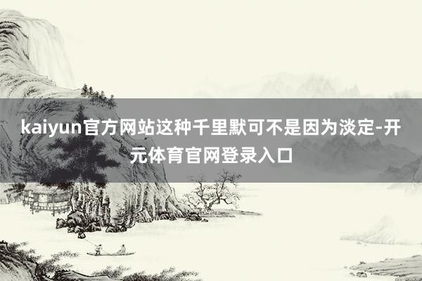 kaiyun官方网站这种千里默可不是因为淡定-开元体育官网登录入口