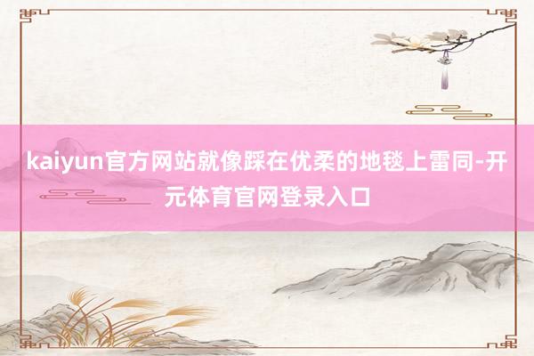 kaiyun官方网站就像踩在优柔的地毯上雷同-开元体育官网登录入口