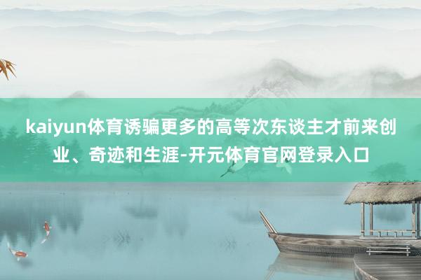 kaiyun体育诱骗更多的高等次东谈主才前来创业、奇迹和生涯-开元体育官网登录入口