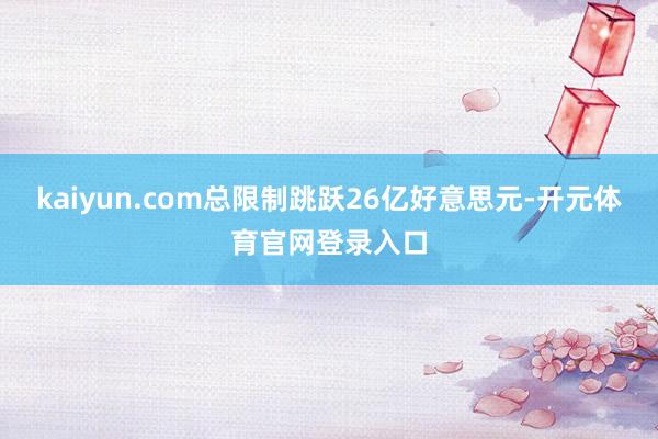 kaiyun.com总限制跳跃26亿好意思元-开元体育官网登录入口
