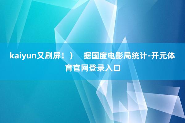 kaiyun又刷屏！）   据国度电影局统计-开元体育官网登录入口