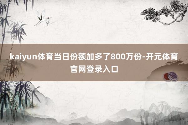 kaiyun体育当日份额加多了800万份-开元体育官网登录入口