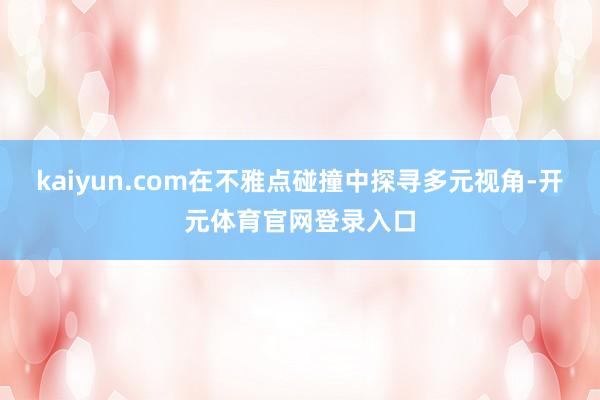 kaiyun.com在不雅点碰撞中探寻多元视角-开元体育官网登录入口