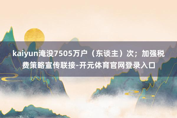 kaiyun淹没7505万户（东谈主）次；加强税费策略宣传联接-开元体育官网登录入口