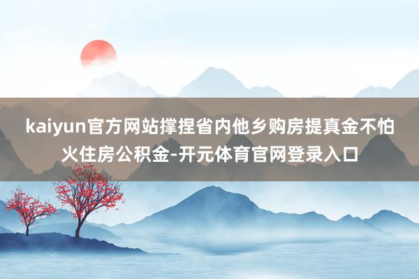 kaiyun官方网站撑捏省内他乡购房提真金不怕火住房公积金-开元体育官网登录入口