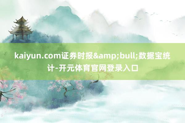 kaiyun.com证券时报&bull;数据宝统计-开元体育官网登录入口