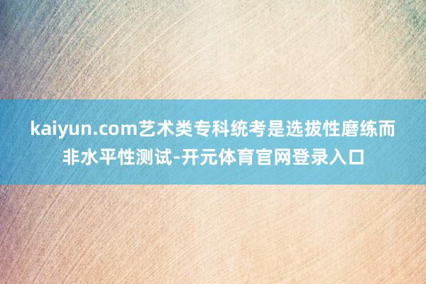 kaiyun.com艺术类专科统考是选拔性磨练而非水平性测试-开元体育官网登录入口