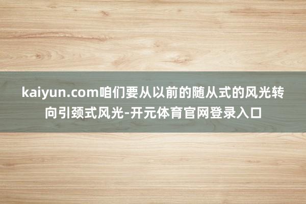 kaiyun.com咱们要从以前的随从式的风光转向引颈式风光-开元体育官网登录入口