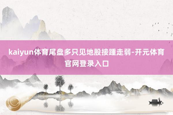kaiyun体育尾盘多只见地股接踵走弱-开元体育官网登录入口