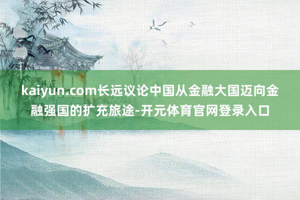kaiyun.com长远议论中国从金融大国迈向金融强国的扩充旅途-开元体育官网登录入口