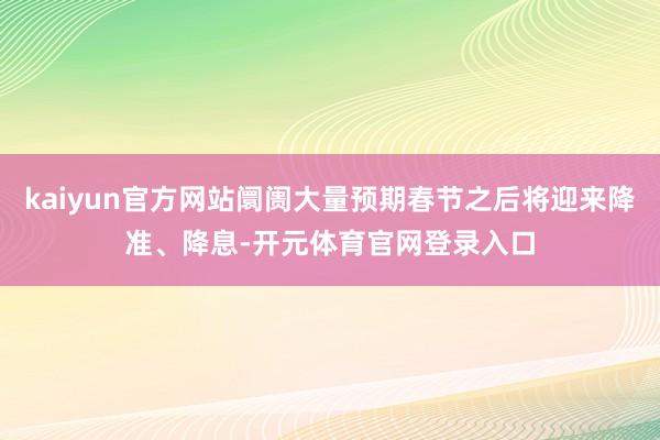 kaiyun官方网站阛阓大量预期春节之后将迎来降准、降息-开元体育官网登录入口