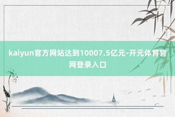 kaiyun官方网站达到10007.5亿元-开元体育官网登录入口