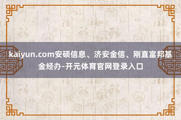 kaiyun.com安硕信息、济安金信、刚直富邦基金经办-开元体育官网登录入口
