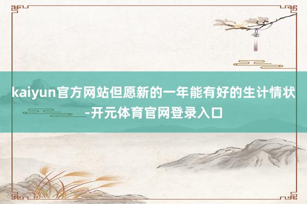 kaiyun官方网站但愿新的一年能有好的生计情状-开元体育官网登录入口